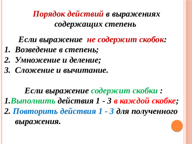 Порядок действий в выражениях содержащих степень Если выражение не содержит скобок : Возведение в степень; Умножение и деление; Сложение и вычитание.  Если выражение содержит скобки : 1. Выполнить действия 1 - 3 в каждой скобке ; 2. Повторить действия 1 - 3 для полученного выражения.