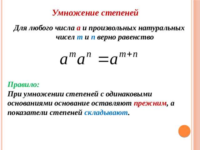 Умножение степеней Для любого числа а и произвольных натуральных чисел m и n верно равенство  Правило: При умножении степеней с одинаковыми основаниями основание  оставляют прежним , а показатели степеней складывают .