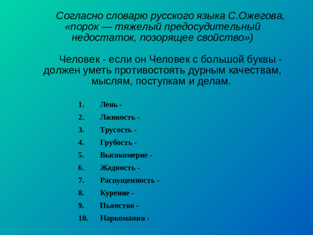 Согласно словарю русского языка С.Ожегова, «порок — тяжелый предосудительный недостаток, позорящее свойство») Человек - если он Человек с большой буквы - должен уметь противостоять дурным качествам, мыслям, поступкам и делам. 1. Лень - 2. Лживость - 3. Трусость - 4. Грубость - 5. Высокомерие - 6. Жадность - 7. Распущенность - 8. Курение - 9. Пьянство - 10. Наркомания -