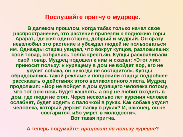 Послушайте притчу о мудреце.   В далеком прошлом, когда табак только начал свое распространение, это растение привезли к подножию горы Арарат, где жил один старец, добрый и мудрый. Он сразу невзлюбил это растение и убеждал людей не пользоваться им. Однажды старец увидел, что вокруг купцов, разложивших свой товар, собралась толпа крестьян. Купцы расхваливали свой товар. Мудрец подошел к ним и сказал: «Этот лист приносит пользу: к курящему в дом не войдет вор, его не укусит собака, он никогда не состарится». Купцы обрадовались такой рекламе и попросили старца подробнее рассказать о действиях этого великолепного листа. Мудрец продолжил: «Вор не войдет в дом курящего человека потому, что тот всю ночь будет кашлять, а вор не любит входить в дом, где люди не спят. Через несколько лет курения человек ослабнет, будет ходить с палочкой в руках. Как собака укусит человека, который держит палку в руках? И, наконец, он не состарится, ибо умрет в молодости».  Вот такая притча.  А теперь подумайте: приносит ли пользу курение ?