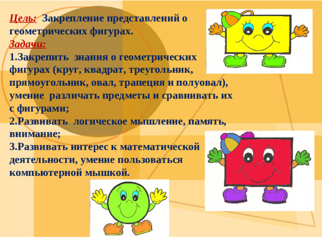 Цель: Закрепление представлений о геометрических фигурах. Задачи:  1.Закрепить знания о геометрических фигурах (круг, квадрат, треугольник, прямоугольник, овал, трапеция и полуовал), умение различать предметы и сравнивать их с фигурами; 2.Развивать логическое мышление, память, внимание; 3.Развивать интерес к математической деятельности, умение пользоваться компьютерной мышкой.