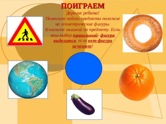 ПОИГРАЕМ Дорогие ребята! Помогите найти предметы похожие на геометрические фигуры. Кликните мышкой по предмету. Если ваш выбор правильный - фигура выделится , если нет-фигура исчезнет !