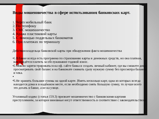 Виды мошенничества в сфере использования банковских карт.   1. Через мобильный банк 2. По телефону 3. СМС мошенничество 4. Кража пластиковой карты 5. С помощью поддельных банкоматов 6. При платежах по терминалу Действия владельца банковской карты при обнаружении факта мошенничества    1.В банке всегда есть программа по страхованию карты и денежных средств, но она платная, вам придётся платить за обслуживание годовой взнос. 2.Можно зарегистрироваться на оф. сайте банка и создать личный кабинет, где вы сможете дома просматривать свой баланс и на банкомате снимать сразу нужную сумму без просмотра баланса и чека.   3.Не хранить большие суммы на одной карте. Иметь несколько карт, одна из которых всегда находится дома и в надёжном месте, если необходимо снять большую сумму, то лучше всего это делать в банке, а не на улице. Уголовный кодекс (статья 159.3) признает мошенничество с банковскими картами преступлением, за которое виновные несут ответственность в соответствие с законодательством.