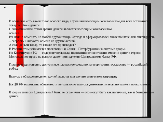 В обществе есть такой товар особого вида, служащий всеобщим эквивалентом для всех остальных товаров. Это – деньги.  С экономической точки зрения деньги являются всеобщим эквивалентом  обмена.  Их можно обменять на любой другой товар. Отсюда и сформировалось такое понятие, как ликвидность – скорость и легкость обмена на другие активы.  А если деньги товар, то кто же его производит?  В России этим занимается московский и Санкт – Петербуржский монетные дворы.  Но Конституция РФ — содержит несколько положений относительно эмиссии денег в стране:  Монопольное право на выпуск денег принадлежит Центральному банку РФ;   Главное и единственно допустимое платежное средство на территории государства — российский рубль;   Выпуск в обращение денег другой валюты или другим эмитентом запрещен;   На ЦБ РФ возложены обязанности не только по выпуску денежных знаков, но также и по их изъятию;   В форме эмиссии Центральный банк не ограничен — это могут быть как наличные, так и безналичные деньги.