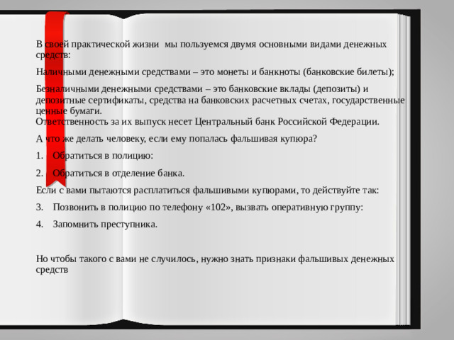 В своей практической жизни мы пользуемся двумя основными видами денежных средств: Наличными денежными средствами – это монеты и банкноты (банковские билеты); Безналичными денежными средствами – это банковские вклады (депозиты) и депозитные сертификаты, средства на банковских расчетных счетах, государственные ценные бумаги.  Ответственность за их выпуск несет Центральный банк Российской Федерации. А что же делать человеку, если ему попалась фальшивая купюра? Обратиться в полицию: Обратиться в отделение банка. Если с вами пытаются расплатиться фальшивыми купюрами, то действуйте так: Позвонить в полицию по телефону «102», вызвать оперативную группу: Запомнить преступника. Но чтобы такого с вами не случилось, нужно знать признаки фальшивых денежных средств