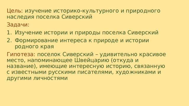 Цель:  изучение историко-культурного и природного наследия поселка Сиверский Задачи: Изучение истории и природы поселка Сиверский Формирование интереса к природе и истории родного края Гипотеза: поселок Сиверский – удивительно красивое место, напоминающее Швейцарию (откуда и название), имеющие интересную историю, связанную с известными русскими писателями, художниками и другими личностями