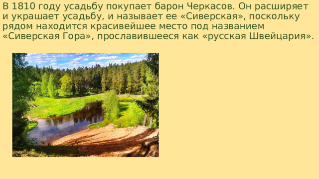 В 1810 году усадьбу покупает барон Черкасов. Он расширяет и украшает усадьбу, и называет ее «Сиверская», поскольку рядом находится красивейшее место под названием «Сиверская Гора», прославившееся как «русская Швейцария».