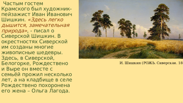   Частым гостем Крамского был художник-пейзажист Иван Иванович Шишкин.   «Здесь легко дышится, замечательная природа» , - писал о Сиверской Шишкин. В окрестностях Сиверской им созданы многие живописные шедевры. Здесь, в Сиверской, Белогорке, Рождествено и Выре он вместе с семьёй прожил несколько лет, а на кладбище в селе Рождествено похоронена его жена – Ольга Лагода. И. Шишкин (РОЖЬ. Сиверская. 1878)