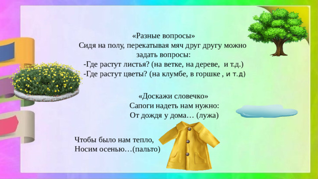 «Разные вопросы» Сидя на полу, перекатывая мяч друг другу можно задать вопросы: -Где растут листья? (на ветке, на дереве, и т.д.)  -Где растут цветы? (на клумбе, в горшке , и т.д) «Доcкажи словечко» Сапоги надеть нам нужно: От дождя у дома… (лужа) Чтобы было нам тепло, Носим осенью…(пальто)