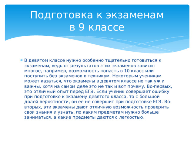 Подготовка к экзаменам  в 9 классе В девятом классе нужно особенно тщательно готовиться к экзаменам, ведь от результатов этих экзаменов зависит многое, например, возможность попасть в 10 класс или поступить без экзаменов в техникум. Некоторым ученикам может казаться, что экзамены в девятом классе не так уж и важны, хотя на самом деле это не так и вот почему. Во-первых, это отличный опыт перед ЕГЭ. Если ученик совершает ошибку при подготовке к экзамену девятого класса, то с большой долей вероятности, он ее не совершит при подготовке ЕГЭ. Во-вторых, эти экзамены дают отличную возможность проверить свои знания и узнать, по каким предметам нужно больше заниматься, а какие предметы даются с легкостью.  