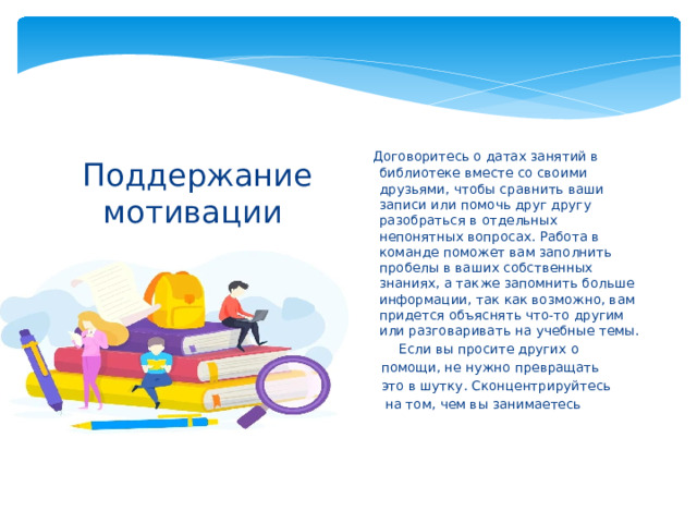 Договоритесь о датах занятий в библиотеке вместе со своими друзьями, чтобы сравнить ваши записи или помочь друг другу разобраться в отдельных непонятных вопросах. Работа в команде поможет вам заполнить пробелы в ваших собственных знаниях, а также запомнить больше информации, так как возможно, вам придется объяснять что-то другим или разговаривать на учебные темы. Если вы просите других о Если вы просите других о помощи, не нужно превращать это в шутку. Сконцентрируйтесь  на том, чем вы занимаетесь Поддержание мотивации   3. Работайте в команде.