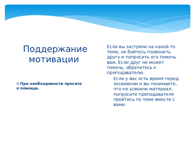 Если вы застряли на какой-то теме, не бойтесь позвонить другу и попросить его помочь вам. Если друг не может помочь, обратитесь к преподавателю. Если у вас есть время перед экзаменом и вы понимаете, что не усвоили материал, попросите преподавателя пройтись по теме вместе с вами. Если у вас есть время перед экзаменом и вы понимаете, что не усвоили материал, попросите преподавателя пройтись по теме вместе с вами.