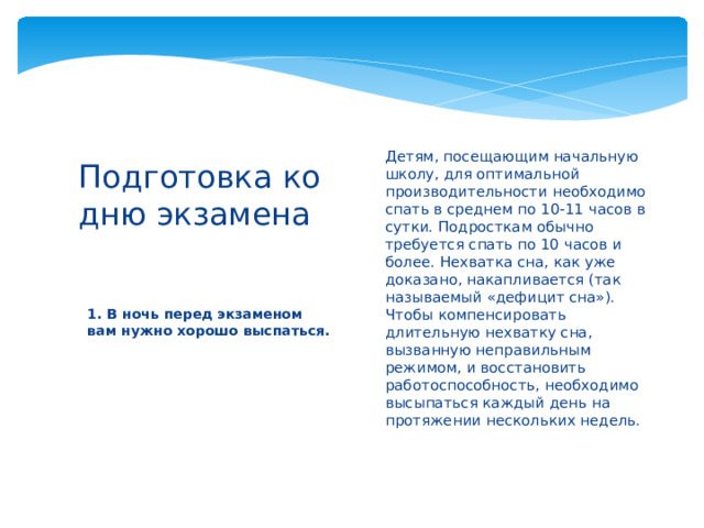 Детям, посещающим начальную школу, для оптимальной производительности необходимо спать в среднем по 10-11 часов в сутки. Подросткам обычно требуется спать по 10 часов и более. Нехватка сна, как уже доказано, накапливается (так называемый «дефицит сна»). Чтобы компенсировать длительную нехватку сна, вызванную неправильным режимом, и восстановить работоспособность, необходимо высыпаться каждый день на протяжении нескольких недель.