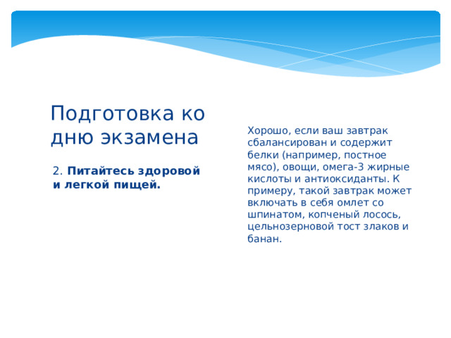 Хорошо, если ваш завтрак сбалансирован и содержит белки (например, постное мясо), овощи, омега-3 жирные кислоты и антиоксиданты. К примеру, такой завтрак может включать в себя омлет со шпинатом, копченый лосось, цельнозерновой тост злаков и банан.