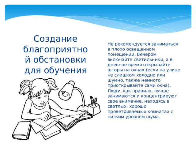 Не рекомендуется заниматься в плохо освещенном помещении. Вечером включайте светильники, а в дневное время открывайте шторы на окнах (если на улице не слишком холодно или шумно, также немного приоткрывайте сами окна). Люди, как правило, лучше занимаются и концентрируют свое внимание, находясь в светлых, хорошо проветриваемых комнатах с низким уровнем шума.