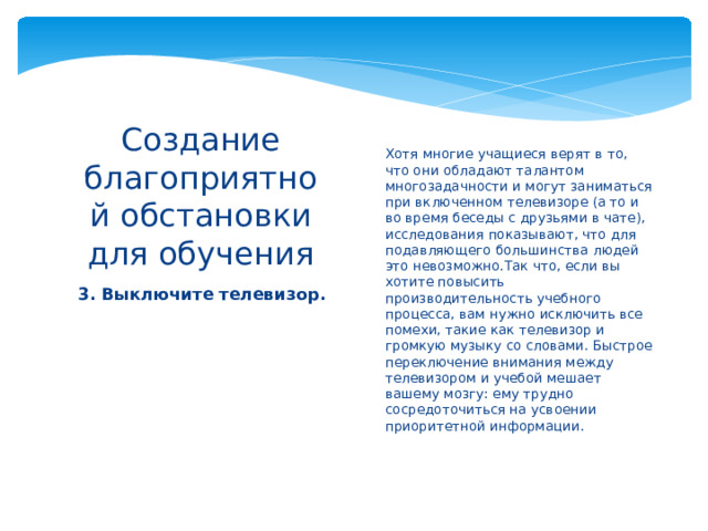 Хотя многие учащиеся верят в то, что они обладают талантом многозадачности и могут заниматься при включенном телевизоре (а то и во время беседы с друзьями в чате), исследования показывают, что для подавляющего большинства людей это невозможно.Так что, если вы хотите повысить производительность учебного процесса, вам нужно исключить все помехи, такие как телевизор и громкую музыку со словами. Быстрое переключение внимания между телевизором и учебой мешает вашему мозгу: ему трудно сосредоточиться на усвоении приоритетной информации.