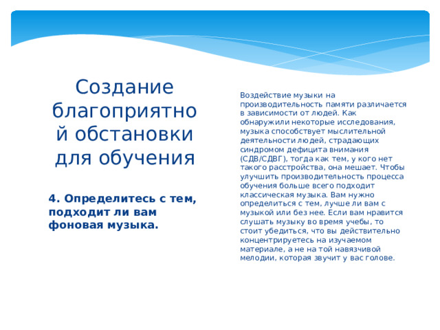 Воздействие музыки на производительность памяти различается в зависимости от людей. Как обнаружили некоторые исследования, музыка способствует мыслительной деятельности людей, страдающих синдромом дефицита внимания (СДВ/СДВГ), тогда как тем, у кого нет такого расстройства, она мешает. Чтобы улучшить производительность процесса обучения больше всего подходит классическая музыка. Вам нужно определиться с тем, лучше ли вам с музыкой или без нее. Если вам нравится слушать музыку во время учебы, то стоит убедиться, что вы действительно концентрируетесь на изучаемом материале, а не на той навязчивой мелодии, которая звучит у вас голове.