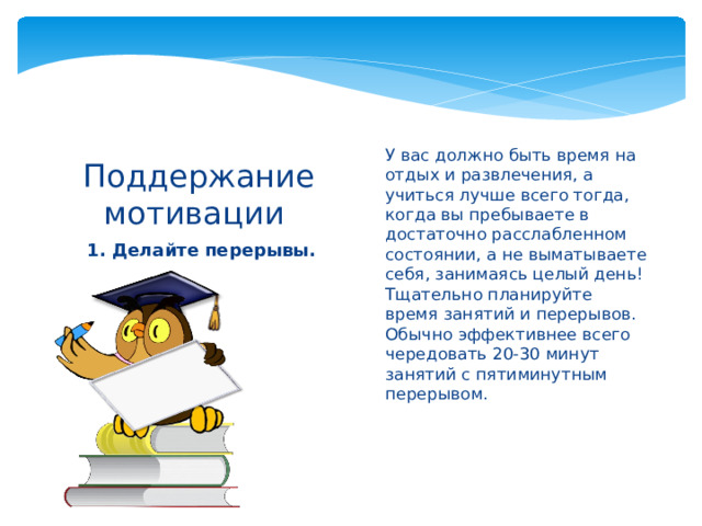 У вас должно быть время на отдых и развлечения, а учиться лучше всего тогда, когда вы пребываете в достаточно расслабленном состоянии, а не выматываете себя, занимаясь целый день! Тщательно планируйте время занятий и перерывов. Обычно эффективнее всего чередовать 20-30 минут занятий с пятиминутным перерывом.