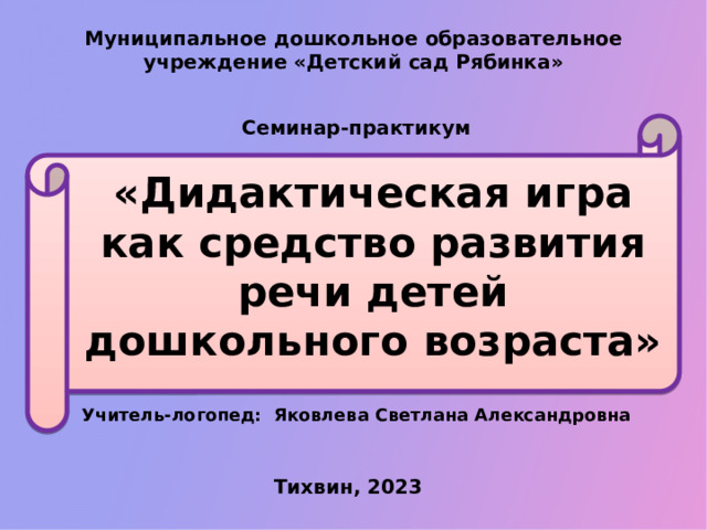 Муниципальное дошкольное образовательное учреждение «Детский сад Рябинка» Семинар-практикум «Дидактическая игра как средство развития речи детей дошкольного возраста» Учитель-логопед: Яковлева Светлана Александровна Тихвин, 2023