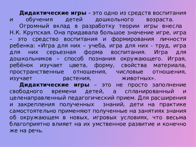 Дидактические игры – это одно из средств воспитания и обучения детей дошкольного возраста.   Огромный вклад в разработку теории игры внесла  Н.К. Крупская. Она придавала большое значение игре, игра – это средство воспитания и формирования личности ребенка: «Игра для них – учеба, игра для них - труд, игра для них серьезная форма воспитания. Игра для дошкольников – способ познания окружающего. Играя, ребёнок изучает цвета, форму, свойства материала, пространственные отношения, числовые отношения, изучает растения, животных».   Дидактические игры – это не просто заполнение свободного времени детей, а спланированный и целенаправленный педагогический прием. Для расширения и закрепления полученных знаний, дети на практике самостоятельно применяют полученные на занятиях знания об окружающем в новых, игровых условиях, что весьма благоприятно влияет на их умственное развитие и конечно же на речь.