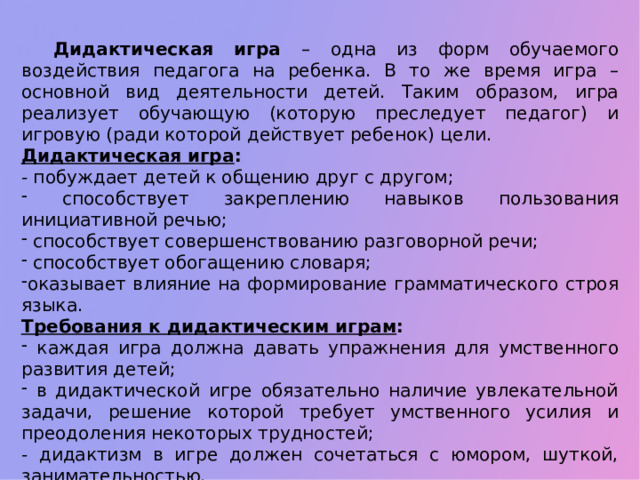 Дидактическая игра – одна из форм обучаемого воздействия педагога на ребенка. В то же время игра – основной вид деятельности детей. Таким образом, игра реализует обучающую (которую преследует педагог) и игровую (ради которой действует ребенок) цели. Дидактическая игра :  - побуждает детей к общению друг с другом;  способствует закреплению навыков пользования инициативной речью;  способствует совершенствованию разговорной речи;  способствует обогащению словаря; оказывает влияние на формирование грамматического строя языка. Требования к дидактическим играм :  каждая игра должна давать упражнения для умственного развития детей;  в дидактической игре обязательно наличие увлекательной задачи, решение которой требует умственного усилия и преодоления некоторых трудностей; - дидактизм в игре должен сочетаться с юмором, шуткой, занимательностью.