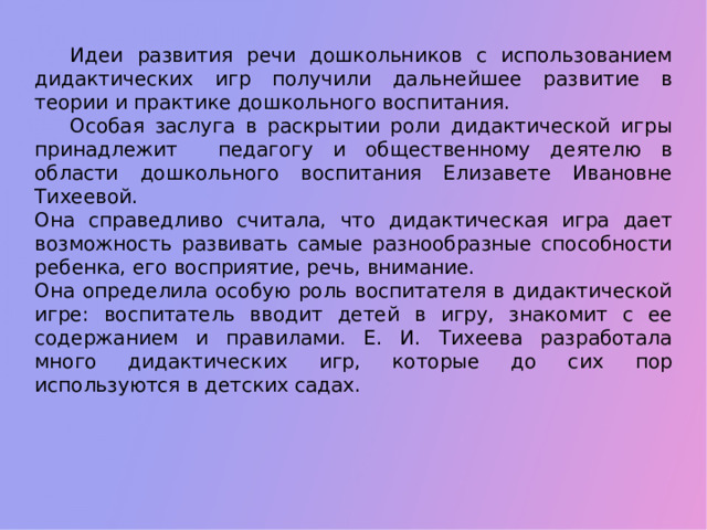 Идеи развития речи дошкольников с использованием дидактических игр получили дальнейшее развитие в теории и практике дошкольного воспитания.  Особая заслуга в раскрытии роли дидактической игры принадлежит педагогу и общественному деятелю в области дошкольного воспитания Елизавете Ивановне Тихеевой. Она справедливо считала, что дидактическая игра дает возможность развивать самые разнообразные способности ребенка, его восприятие, речь, внимание. Она определила особую роль воспитателя в дидактической игре: воспитатель вводит детей в игру, знакомит с ее содержанием и правилами. Е. И. Тихеева разработала много дидактических игр, которые до сих пор используются в детских садах.