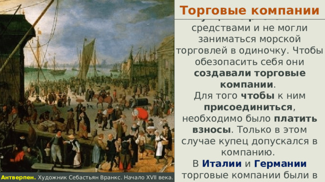 Торговые компании Купцы не рисковали средствами и не могли заниматься морской торговлей в одиночку. Чтобы обезопасить себя они создавали  торговые компании . Для того чтобы к ним присоединиться , необходимо было платить взносы . Только в этом случае купец допускался в компанию. В Италии и Германии торговые компании были в основном семейными .  Антверпен. Художник Себастьян Вранкс. Начало XVII века.