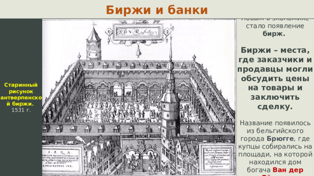 Биржи и банки Старинный рисунок антверпенской биржи. 1531 г. Новым в экономике стало появление бирж. Биржи – места, где заказчики и продавцы могли обсудить цены на товары и заключить сделку. Название появилось из бельгийского города Брюгге , где купцы собирались на площади, на которой находился дом богача Ван дер Бёрсе.