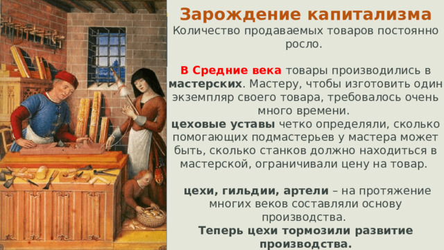 Зарождение капитализма Количество продаваемых товаров постоянно росло. В Средние века товары производились в мастерских . Мастеру, чтобы изготовить один экземпляр своего товара, требовалось очень много времени. цеховые уставы четко определяли, сколько помогающих подмастерьев у мастера может быть, сколько станков должно находиться в мастерской, ограничивали цену на товар.  цехи, гильдии, артели – на протяжение многих веков составляли основу производства. Теперь цехи тормозили развитие производства.