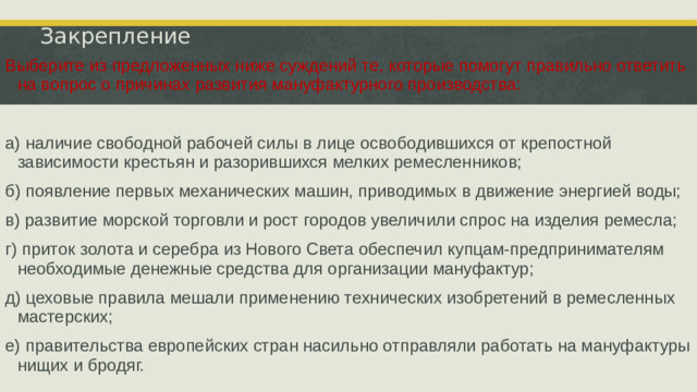 Закрепление Выберите из предложенных ниже суждений те, которые помогут правильно ответить на вопрос о причинах развития мануфактурного производства: а) наличие свободной рабочей силы в лице освободившихся от крепостной зависимости крестьян и разорившихся мелких ремесленников; б) появление первых механических машин, приводимых в движение энергией воды; в) развитие морской торговли и рост городов увеличили спрос на изделия ремесла; г) приток золота и серебра из Нового Света обеспечил купцам-предпринимателям необходимые денежные средства для организации мануфактур; д) цеховые правила мешали применению технических изобретений в ремесленных мастерских; е) правительства европейских стран насильно отправляли работать на мануфактуры нищих и бродяг.