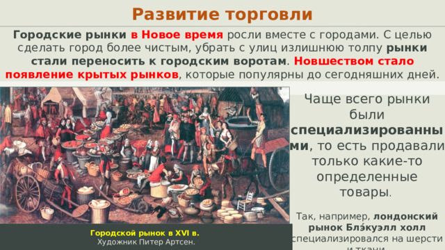 Развитие торговли Городские рынки в Новое время росли вместе с городами. С целью сделать город более чистым, убрать с улиц излишнюю толпу рынки стали переносить к городским воротам . Новшеством стало появление крытых рынков , которые популярны до сегодняшних дней. Чаще всего рынки были специализированными , то есть продавали только какие-то определенные товары . Так, например, лондонский рынок Блэ́куэлл холл специализировался на шерсти и ткани. Городской рынок в XVI в. Художник Питер Артсен.