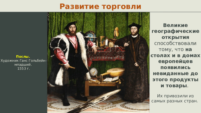 Развитие торговли Послы. Художник Ганс Гольбейн-младший. 1553 г. Великие географические открытия способствовали тому, что на столах и в домах европейцев появились невиданные до этого продукты и товары . Их привозили из самых разных стран.