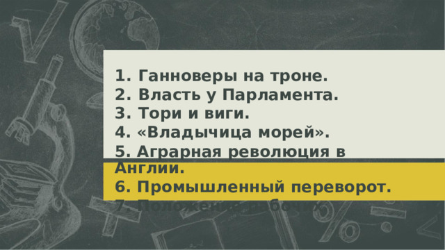 1.  Ганноверы на троне. 2.  Власть у Парламента. 3.  Тори и виги. 4. «Владычица морей». 5. Аграрная революция в Англии. 6. Промышленный переворот. 7. Положение рабочих.