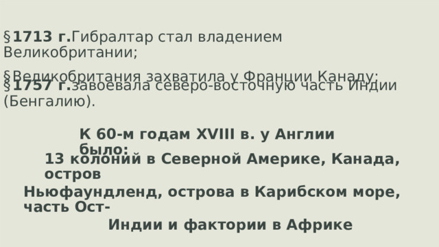 § 1713 г. Гибралтар стал владением Великобритании; § Великобритания захватила у Франции Канаду; § 1757 г. завоевала северо-восточную часть Индии (Бенгалию). К 60-м годам  XVIII  в. у Англии было: 13 колоний в Северной Америке, Канада, остров Ньюфаундленд, острова в Карибском море, часть Ост- Индии и фактории в Африке