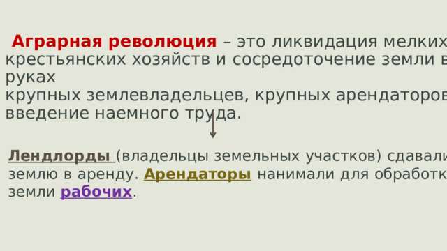 Аграрная революция  – это ликвидация  мелких крестьянских хозяйств и  сосредоточение  земли в руках крупных землевладельцев, крупных арендаторов; введение наемного  труда. Лендлорды  (владельцы  земельных  участков)  сдавали землю  в  аренду.  Арендаторы  нанимали  для  обработки земли  рабочих .