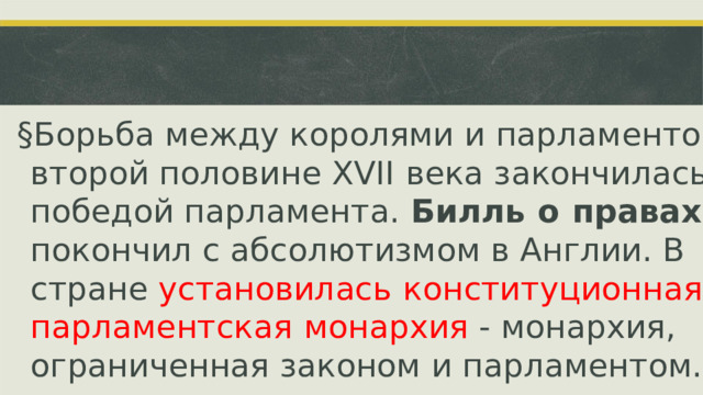 § Борьба между королями и парламентом  во второй половине  XVII  века закончилась победой парламента.  Билль  о  правах покончил с абсолютизмом в Англии. В стране установилась  конституционная парламентская  монархия  - монархия, ограниченная законом и парламентом.