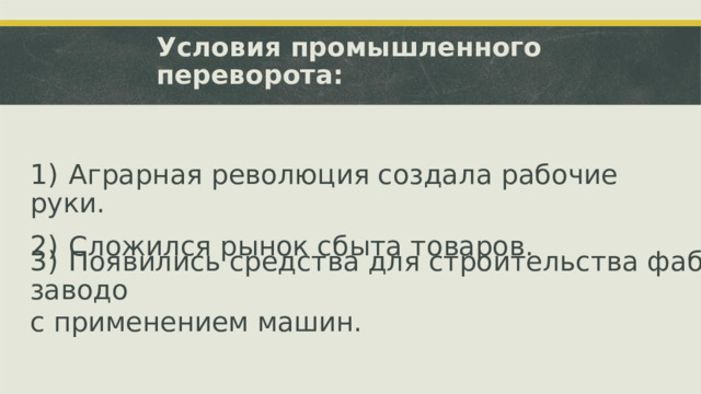 Условия промышленного переворота: 1)  Аграрная революция создала рабочие руки. 2)  Сложился рынок сбыта товаров. 3)  Появились средства для строительства фабрик и заводо с применением машин.