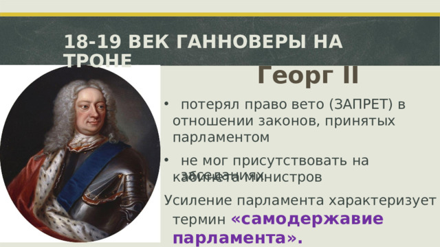 18-19 ВЕК ГАННОВЕРЫ НА ТРОНЕ Георг  II потерял право вето (ЗАПРЕТ) в отношении законов,  принятых парламентом не мог  присутствовать  на заседаниях кабинета министров Усиление парламента  характеризует термин  «самодержавие парламента».