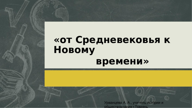 «от Средневековья к Новому времени» Урванцева А. А., учитель истории и обществознания г.Тюмень