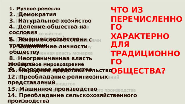 ЧТО ИЗ 1.  Ручное ремесло 2.  Демократия ПЕРЕЧИСЛЕННОГО ХАРАКТЕРНО ДЛЯ ТРАДИЦИОННОГО ОБЩЕСТВА? 3.  Натуральное  хозяйство 4.  Деление общества на  сословия 5.  Товарное  хозяйство 6.  Жизнь в соответствии с традициями 7.  Подчинение  личности обществу 8.  Неограниченная  власть монарха 9.  Сословное неравенство 10. Светское мировоззрение 11.  Народное  представительство 12. Преобладание религиозных представлений 13. Машинное производство 14.  Преобладание сельскохозяйственного производства