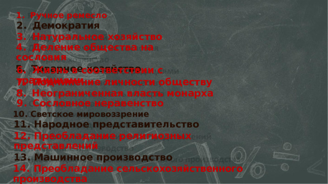 1.  Ручное ремесло 2.  Демократия 3.  Натуральное  хозяйство 4.  Деление общества на  сословия 5.  Товарное  хозяйство 6.  Жизнь в соответствии с традициями 7.  Подчинение  личности обществу 8.  Неограниченная  власть монарха 9.  Сословное неравенство 10. Светское мировоззрение 11.  Народное  представительство 12. Преобладание религиозных представлений 13. Машинное производство 14.  Преобладание сельскохозяйственного производства