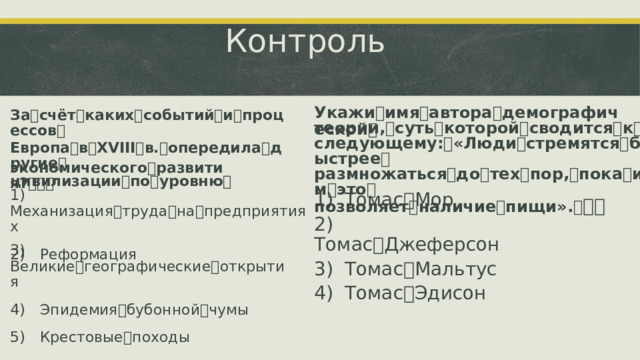 Контроль Укажи ꢀ имя ꢀ автора ꢀ демографической ꢀ За ꢀ счёт ꢀ каких ꢀ событий ꢀ и ꢀ процессов ꢀ Европа ꢀ в ꢀ XVIII ꢀ в. ꢀ опередила ꢀ другие ꢀ цивилизации ꢀ по ꢀ уровню ꢀ теории, ꢀ суть ꢀ которой ꢀ сводится ꢀ к ꢀ следующему: ꢀ «Люди ꢀ стремятся ꢀ быстрее ꢀ размножаться ꢀ до ꢀ тех ꢀ пор, ꢀ пока ꢀ им ꢀ это ꢀ позволяет ꢀ наличие ꢀ пищи». ꢀ ꢀꢀ экономического ꢀ развития? ꢀ ꢀꢀ 1)  Механизация ꢀ труда ꢀ на ꢀ предприятиях 2)  Реформация 1)  Томас ꢀ Мор 2)  Томас ꢀ Джеферсон 3)  Томас ꢀ Мальтус 4)  Томас ꢀ Эдисон 3)  Великие ꢀ географические ꢀ открытия 4)  Эпидемия ꢀ бубонной ꢀ чумы 5)  Крестовые ꢀ походы