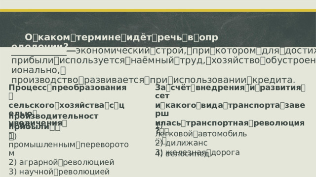 ꢀ О ꢀ каком ꢀ термине ꢀ идёт ꢀ речь ꢀ в ꢀ определении? ____________ ꢀ—ꢀ экономический ꢀ строй, ꢀ при ꢀ котором ꢀ для ꢀ достижения ꢀ прибыли ꢀ используется ꢀ наёмный ꢀ труд, ꢀ хозяйство ꢀ обустроено ꢀ рационально, ꢀ производство ꢀ развивается ꢀ при ꢀ использовании ꢀ кредита. Процесс ꢀ преобразования ꢀ За ꢀ счёт ꢀ внедрения ꢀ и ꢀ развития ꢀ сет сельского ꢀ хозяйства ꢀ с ꢀ целью ꢀ и ꢀ какого ꢀ вида ꢀ транспорта ꢀ заверш увеличения ꢀ илась ꢀ транспортная ꢀ революция? ꢀꢀ ꢀ производительности ꢀ и ꢀ 1)  легковой ꢀ автомобиль 2)  дилижанс 3)  железная ꢀ дорога прибыли ꢀ ꢀꢀ 1)  промышленным ꢀ переворотом 2)  аграрной ꢀ революцией 3)  научной ꢀ революцией 4)  транспортной ꢀ революцией 4)  велосипед