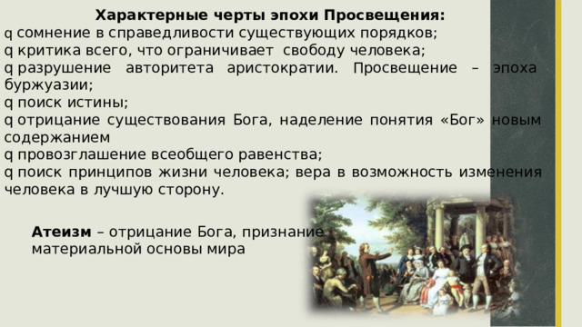 Характерные черты эпохи Просвещения: q  сомнение в справедливости существующих порядков; q  критика всего, что ограничивает  свободу человека; q  разрушение  авторитета  аристократии.  Просвещение  –  эпоха буржуазии; q  поиск истины; q  отрицание  существования  Бога,  наделение  понятия  «Бог»  новым содержанием q  провозглашение всеобщего равенства; q  поиск  принципов  жизни  человека;  вера  в  возможность  изменения человека в лучшую сторону. Атеизм  –  отрицание  Бога,  признание материальной основы мира