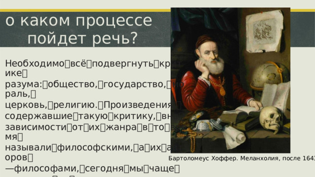 о каком процессе пойдет речь? Необходимо ꢀ всё ꢀ подвергнуть ꢀ критике ꢀ разума: ꢀ общество, ꢀ государство, ꢀ мораль, ꢀ церковь, ꢀ религию. ꢀ Произведения, ꢀ содержавшие ꢀ такую ꢀ критику, ꢀ вне ꢀ зависимости ꢀ от ꢀ их ꢀ жанра ꢀ в ꢀ то ꢀ время ꢀ называли ꢀ философскими, ꢀ а ꢀ их ꢀ авторов ꢀ —ꢀ философами, ꢀ сегодня ꢀ мы ꢀ чаще ꢀ называем ꢀ их ꢀ просветителями. Бартоломеус  Хоффер.  Меланхолия,  после  1643.