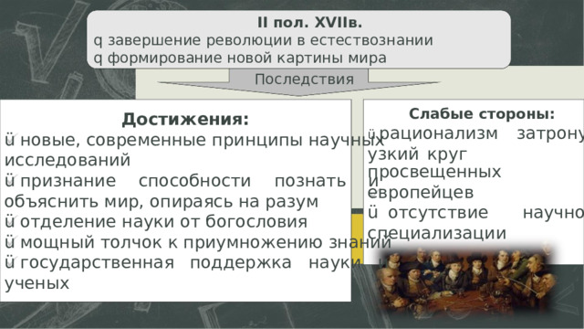 II пол.  XVIIв. q  завершение революции в естествознании q  формирование новой картины мира Последствия Слабые стороны: Достижения: ü  новые,  современные  принципы  научных исследований ü  признание  способности  познать  и объяснить мир, опираясь на разум ü  отделение науки от богословия ü  мощный толчок к приумножению знаний ü  государственная  поддержка  науки  и ученых ü  рационализм  затронул узкий  круг  просвещенных европейцев ü  отсутствие  научной специализации