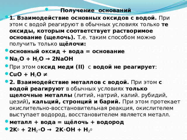 Получение оснований 1. Взаимодействие основных оксидов с водой.  При этом с водой реагируют в обычных условиях только  те оксиды, которым соответствует растворимое основание (щелочь).  Т.е. таким способом можно получить только  щёлочи: основный оксид + вода = основание Na 2 O + H 2 O → 2NaOH При этом о ксид меди (II)   с  водой   не реагирует : CuO + H 2 O ≠ 2. Взаимодействие металлов с водой.  При этом  с водой реагируют  в обычных условиях  только щелочные металлы  (литий, натрий, калий. рубидий, цезий) , кальций, стронций и барий.  При этом протекает окислительно-восстановительная реакция, окислителем выступает водород, восстановителем является металл. металл + вода = щёлочь + водород 2K 0  + 2H 2 + O →  2K + OH + H 2 0