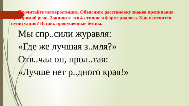 Прочитайте четверостишие. Объясните расстановку знаков препинания при прямой речи.   Запишите это 4-стишие в форме диалога. Как изменится пунктуация? Вставь пропущенные буквы. Мы спр..сили журавля: «Где же лучшая з..мля?» Отв..чал он, прол..тая:  «Лучше нет р..дного края!»  