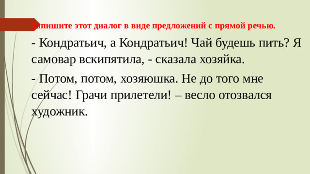 Запишите этот диалог в виде предложений с прямой речью. - Кондратьич, а Кондратьич! Чай будешь пить? Я самовар вскипятила, - сказала хозяйка. - Потом, потом, хозяюшка. Не до того мне сейчас! Грачи прилетели! – весло отозвался художник.