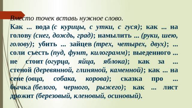 Вместо точек вставь нужное слово. Как ... вода  (с курицы, с утки, с гуся) ; как ... на голову  (снег, дождь, град) ; намылить ...  (руки, шею, голову) ; убить ... зайцев  (трех, четырех, двух) ; ... соли съесть  (пуд, фунт, килограмм) ; выеденного ... не стоит  (огурца, яйца, яблока) ; как за ... стеной  (деревянной, глиняной, каменной) ; как ... на сене  (овца, собака, корова) ; сказка про ... бычка  (белого, черного, рыжего) ; как ... лист дрожит  (березовый, кленовый, осиновый).